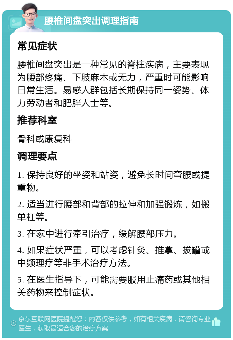 腰椎间盘突出调理指南 常见症状 腰椎间盘突出是一种常见的脊柱疾病，主要表现为腰部疼痛、下肢麻木或无力，严重时可能影响日常生活。易感人群包括长期保持同一姿势、体力劳动者和肥胖人士等。 推荐科室 骨科或康复科 调理要点 1. 保持良好的坐姿和站姿，避免长时间弯腰或提重物。 2. 适当进行腰部和背部的拉伸和加强锻炼，如搬单杠等。 3. 在家中进行牵引治疗，缓解腰部压力。 4. 如果症状严重，可以考虑针灸、推拿、拔罐或中频理疗等非手术治疗方法。 5. 在医生指导下，可能需要服用止痛药或其他相关药物来控制症状。