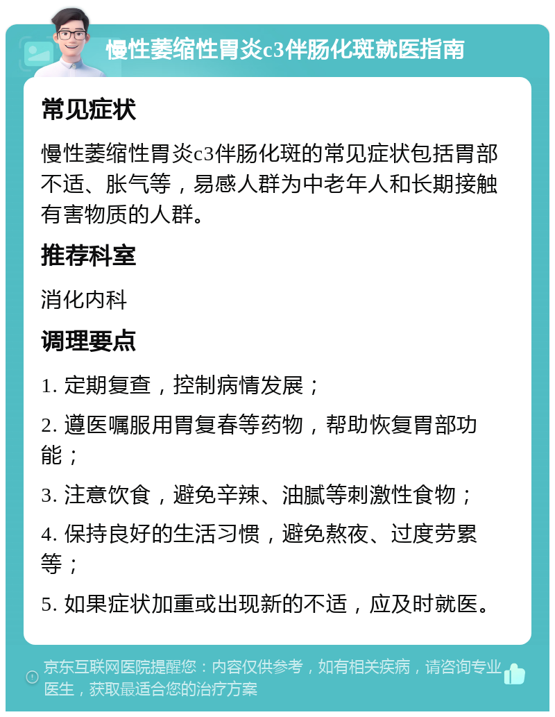 慢性萎缩性胃炎c3伴肠化斑就医指南 常见症状 慢性萎缩性胃炎c3伴肠化斑的常见症状包括胃部不适、胀气等，易感人群为中老年人和长期接触有害物质的人群。 推荐科室 消化内科 调理要点 1. 定期复查，控制病情发展； 2. 遵医嘱服用胃复春等药物，帮助恢复胃部功能； 3. 注意饮食，避免辛辣、油腻等刺激性食物； 4. 保持良好的生活习惯，避免熬夜、过度劳累等； 5. 如果症状加重或出现新的不适，应及时就医。