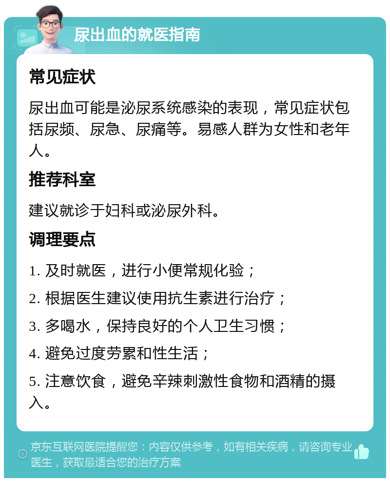 尿出血的就医指南 常见症状 尿出血可能是泌尿系统感染的表现，常见症状包括尿频、尿急、尿痛等。易感人群为女性和老年人。 推荐科室 建议就诊于妇科或泌尿外科。 调理要点 1. 及时就医，进行小便常规化验； 2. 根据医生建议使用抗生素进行治疗； 3. 多喝水，保持良好的个人卫生习惯； 4. 避免过度劳累和性生活； 5. 注意饮食，避免辛辣刺激性食物和酒精的摄入。