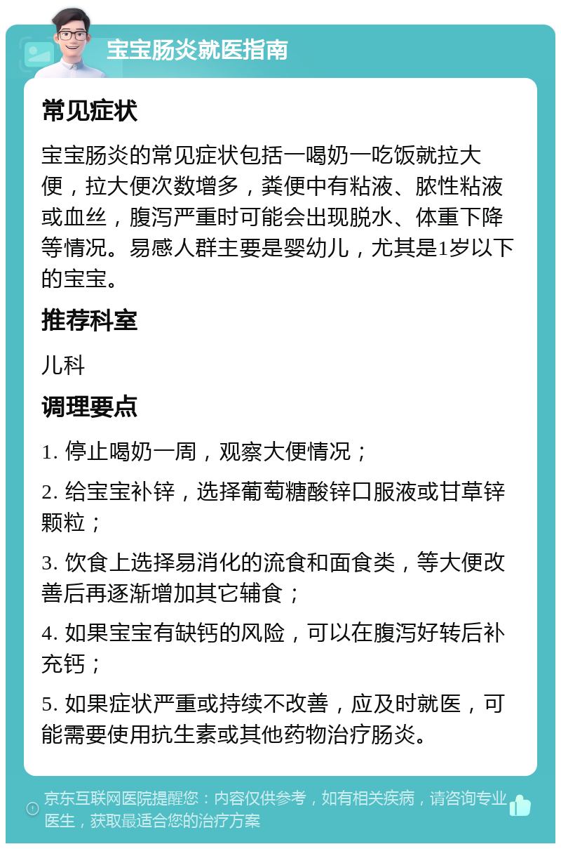 宝宝肠炎就医指南 常见症状 宝宝肠炎的常见症状包括一喝奶一吃饭就拉大便，拉大便次数增多，粪便中有粘液、脓性粘液或血丝，腹泻严重时可能会出现脱水、体重下降等情况。易感人群主要是婴幼儿，尤其是1岁以下的宝宝。 推荐科室 儿科 调理要点 1. 停止喝奶一周，观察大便情况； 2. 给宝宝补锌，选择葡萄糖酸锌口服液或甘草锌颗粒； 3. 饮食上选择易消化的流食和面食类，等大便改善后再逐渐增加其它辅食； 4. 如果宝宝有缺钙的风险，可以在腹泻好转后补充钙； 5. 如果症状严重或持续不改善，应及时就医，可能需要使用抗生素或其他药物治疗肠炎。