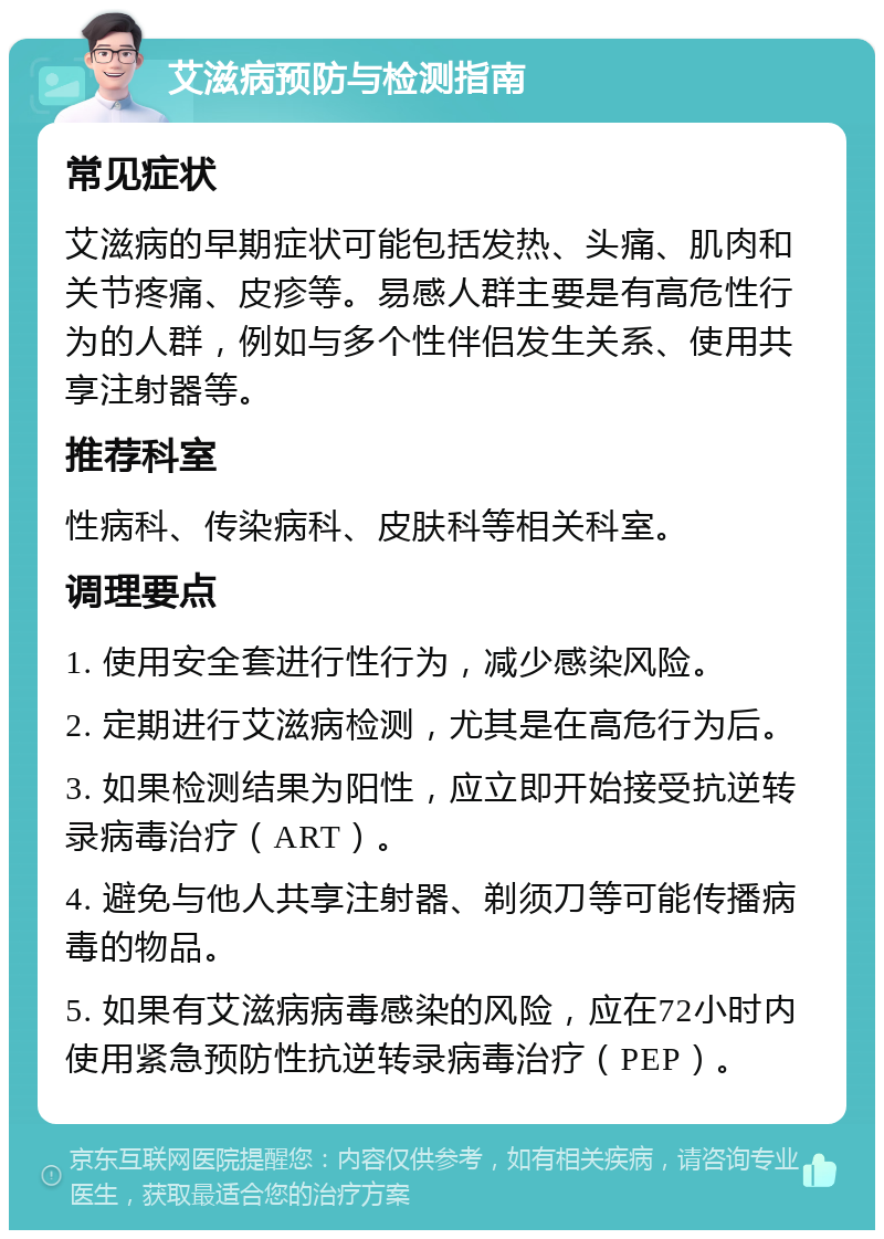 艾滋病预防与检测指南 常见症状 艾滋病的早期症状可能包括发热、头痛、肌肉和关节疼痛、皮疹等。易感人群主要是有高危性行为的人群，例如与多个性伴侣发生关系、使用共享注射器等。 推荐科室 性病科、传染病科、皮肤科等相关科室。 调理要点 1. 使用安全套进行性行为，减少感染风险。 2. 定期进行艾滋病检测，尤其是在高危行为后。 3. 如果检测结果为阳性，应立即开始接受抗逆转录病毒治疗（ART）。 4. 避免与他人共享注射器、剃须刀等可能传播病毒的物品。 5. 如果有艾滋病病毒感染的风险，应在72小时内使用紧急预防性抗逆转录病毒治疗（PEP）。