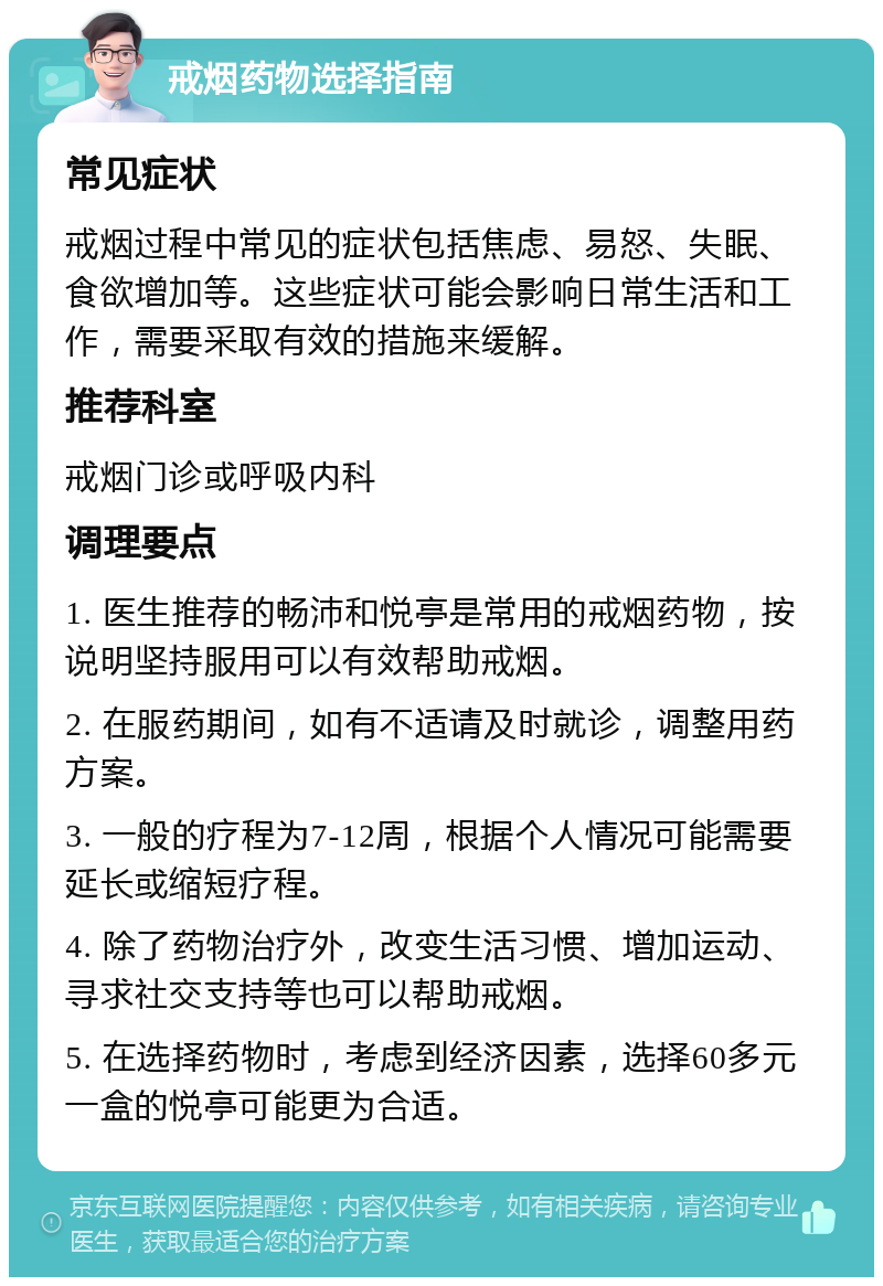 戒烟药物选择指南 常见症状 戒烟过程中常见的症状包括焦虑、易怒、失眠、食欲增加等。这些症状可能会影响日常生活和工作，需要采取有效的措施来缓解。 推荐科室 戒烟门诊或呼吸内科 调理要点 1. 医生推荐的畅沛和悦亭是常用的戒烟药物，按说明坚持服用可以有效帮助戒烟。 2. 在服药期间，如有不适请及时就诊，调整用药方案。 3. 一般的疗程为7-12周，根据个人情况可能需要延长或缩短疗程。 4. 除了药物治疗外，改变生活习惯、增加运动、寻求社交支持等也可以帮助戒烟。 5. 在选择药物时，考虑到经济因素，选择60多元一盒的悦亭可能更为合适。