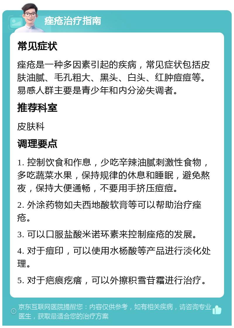 痤疮治疗指南 常见症状 痤疮是一种多因素引起的疾病，常见症状包括皮肤油腻、毛孔粗大、黑头、白头、红肿痘痘等。易感人群主要是青少年和内分泌失调者。 推荐科室 皮肤科 调理要点 1. 控制饮食和作息，少吃辛辣油腻刺激性食物，多吃蔬菜水果，保持规律的休息和睡眠，避免熬夜，保持大便通畅，不要用手挤压痘痘。 2. 外涂药物如夫西地酸软膏等可以帮助治疗痤疮。 3. 可以口服盐酸米诺环素来控制痤疮的发展。 4. 对于痘印，可以使用水杨酸等产品进行淡化处理。 5. 对于疤痕疙瘩，可以外擦积雪苷霜进行治疗。