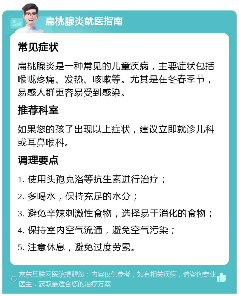 扁桃腺炎就医指南 常见症状 扁桃腺炎是一种常见的儿童疾病，主要症状包括喉咙疼痛、发热、咳嗽等。尤其是在冬春季节，易感人群更容易受到感染。 推荐科室 如果您的孩子出现以上症状，建议立即就诊儿科或耳鼻喉科。 调理要点 1. 使用头孢克洛等抗生素进行治疗； 2. 多喝水，保持充足的水分； 3. 避免辛辣刺激性食物，选择易于消化的食物； 4. 保持室内空气流通，避免空气污染； 5. 注意休息，避免过度劳累。