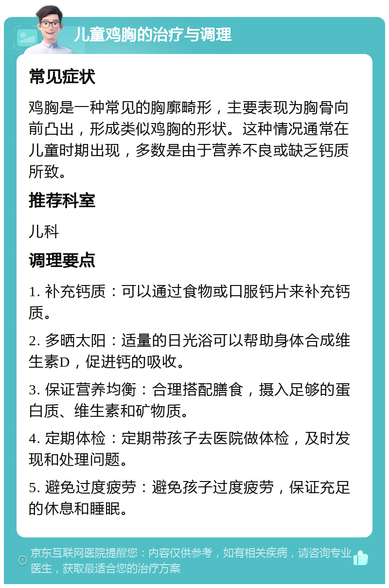 儿童鸡胸的治疗与调理 常见症状 鸡胸是一种常见的胸廓畸形，主要表现为胸骨向前凸出，形成类似鸡胸的形状。这种情况通常在儿童时期出现，多数是由于营养不良或缺乏钙质所致。 推荐科室 儿科 调理要点 1. 补充钙质：可以通过食物或口服钙片来补充钙质。 2. 多晒太阳：适量的日光浴可以帮助身体合成维生素D，促进钙的吸收。 3. 保证营养均衡：合理搭配膳食，摄入足够的蛋白质、维生素和矿物质。 4. 定期体检：定期带孩子去医院做体检，及时发现和处理问题。 5. 避免过度疲劳：避免孩子过度疲劳，保证充足的休息和睡眠。