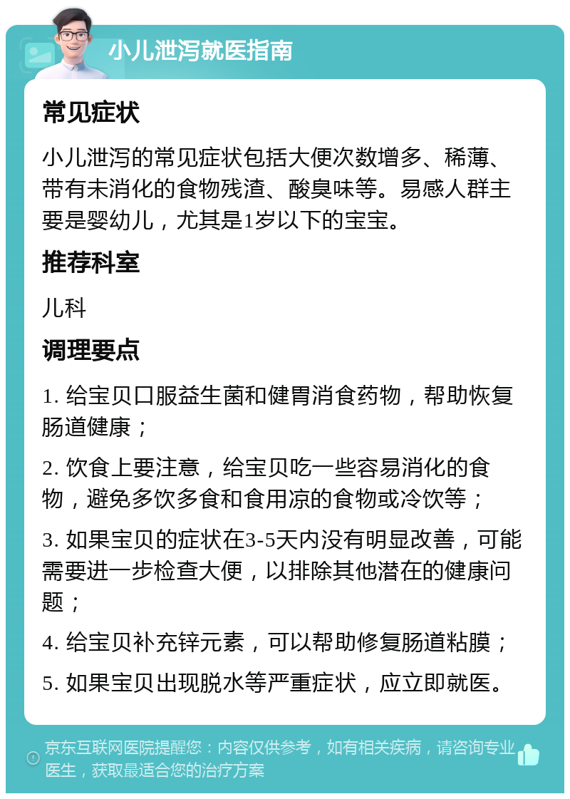 小儿泄泻就医指南 常见症状 小儿泄泻的常见症状包括大便次数增多、稀薄、带有未消化的食物残渣、酸臭味等。易感人群主要是婴幼儿，尤其是1岁以下的宝宝。 推荐科室 儿科 调理要点 1. 给宝贝口服益生菌和健胃消食药物，帮助恢复肠道健康； 2. 饮食上要注意，给宝贝吃一些容易消化的食物，避免多饮多食和食用凉的食物或冷饮等； 3. 如果宝贝的症状在3-5天内没有明显改善，可能需要进一步检查大便，以排除其他潜在的健康问题； 4. 给宝贝补充锌元素，可以帮助修复肠道粘膜； 5. 如果宝贝出现脱水等严重症状，应立即就医。