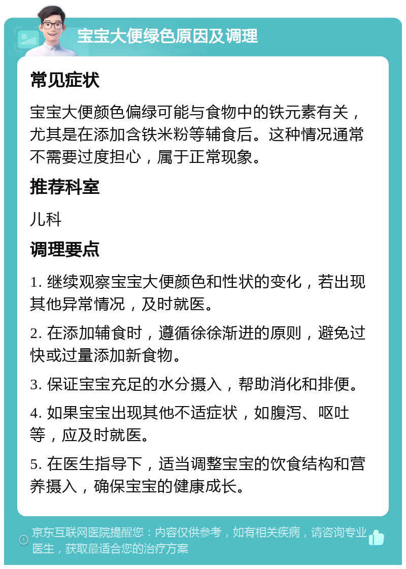 宝宝大便绿色原因及调理 常见症状 宝宝大便颜色偏绿可能与食物中的铁元素有关，尤其是在添加含铁米粉等辅食后。这种情况通常不需要过度担心，属于正常现象。 推荐科室 儿科 调理要点 1. 继续观察宝宝大便颜色和性状的变化，若出现其他异常情况，及时就医。 2. 在添加辅食时，遵循徐徐渐进的原则，避免过快或过量添加新食物。 3. 保证宝宝充足的水分摄入，帮助消化和排便。 4. 如果宝宝出现其他不适症状，如腹泻、呕吐等，应及时就医。 5. 在医生指导下，适当调整宝宝的饮食结构和营养摄入，确保宝宝的健康成长。