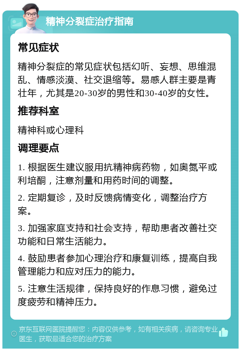 精神分裂症治疗指南 常见症状 精神分裂症的常见症状包括幻听、妄想、思维混乱、情感淡漠、社交退缩等。易感人群主要是青壮年，尤其是20-30岁的男性和30-40岁的女性。 推荐科室 精神科或心理科 调理要点 1. 根据医生建议服用抗精神病药物，如奥氮平或利培酮，注意剂量和用药时间的调整。 2. 定期复诊，及时反馈病情变化，调整治疗方案。 3. 加强家庭支持和社会支持，帮助患者改善社交功能和日常生活能力。 4. 鼓励患者参加心理治疗和康复训练，提高自我管理能力和应对压力的能力。 5. 注意生活规律，保持良好的作息习惯，避免过度疲劳和精神压力。