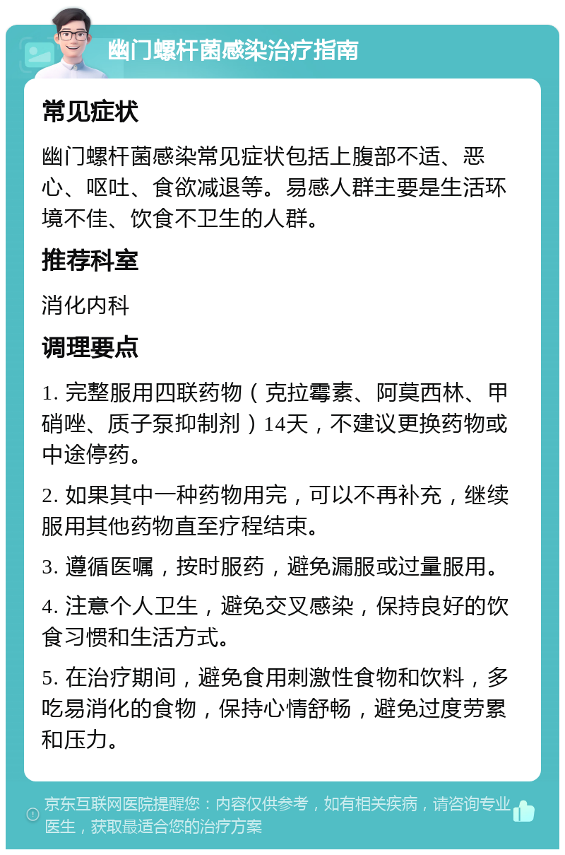 幽门螺杆菌感染治疗指南 常见症状 幽门螺杆菌感染常见症状包括上腹部不适、恶心、呕吐、食欲减退等。易感人群主要是生活环境不佳、饮食不卫生的人群。 推荐科室 消化内科 调理要点 1. 完整服用四联药物（克拉霉素、阿莫西林、甲硝唑、质子泵抑制剂）14天，不建议更换药物或中途停药。 2. 如果其中一种药物用完，可以不再补充，继续服用其他药物直至疗程结束。 3. 遵循医嘱，按时服药，避免漏服或过量服用。 4. 注意个人卫生，避免交叉感染，保持良好的饮食习惯和生活方式。 5. 在治疗期间，避免食用刺激性食物和饮料，多吃易消化的食物，保持心情舒畅，避免过度劳累和压力。