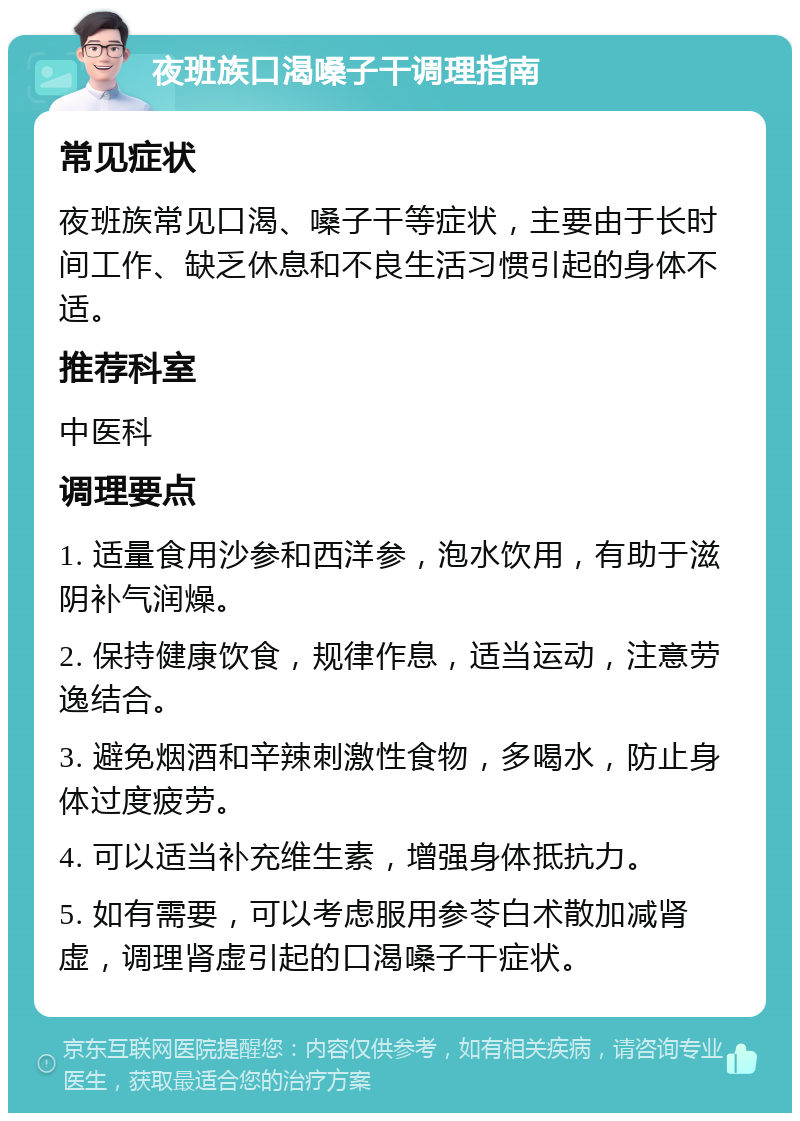 夜班族口渴嗓子干调理指南 常见症状 夜班族常见口渴、嗓子干等症状，主要由于长时间工作、缺乏休息和不良生活习惯引起的身体不适。 推荐科室 中医科 调理要点 1. 适量食用沙参和西洋参，泡水饮用，有助于滋阴补气润燥。 2. 保持健康饮食，规律作息，适当运动，注意劳逸结合。 3. 避免烟酒和辛辣刺激性食物，多喝水，防止身体过度疲劳。 4. 可以适当补充维生素，增强身体抵抗力。 5. 如有需要，可以考虑服用参苓白术散加减肾虚，调理肾虚引起的口渴嗓子干症状。