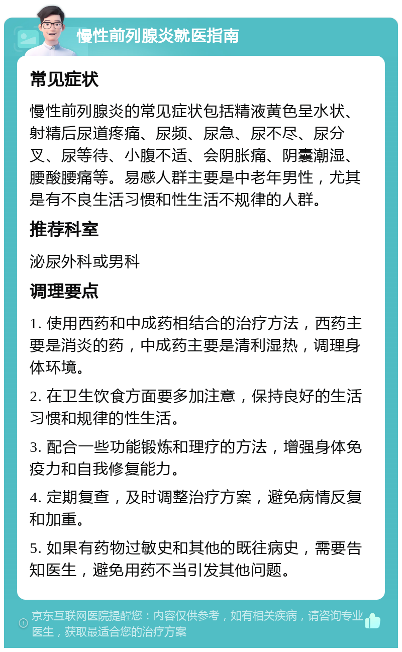 慢性前列腺炎就医指南 常见症状 慢性前列腺炎的常见症状包括精液黄色呈水状、射精后尿道疼痛、尿频、尿急、尿不尽、尿分叉、尿等待、小腹不适、会阴胀痛、阴囊潮湿、腰酸腰痛等。易感人群主要是中老年男性，尤其是有不良生活习惯和性生活不规律的人群。 推荐科室 泌尿外科或男科 调理要点 1. 使用西药和中成药相结合的治疗方法，西药主要是消炎的药，中成药主要是清利湿热，调理身体环境。 2. 在卫生饮食方面要多加注意，保持良好的生活习惯和规律的性生活。 3. 配合一些功能锻炼和理疗的方法，增强身体免疫力和自我修复能力。 4. 定期复查，及时调整治疗方案，避免病情反复和加重。 5. 如果有药物过敏史和其他的既往病史，需要告知医生，避免用药不当引发其他问题。