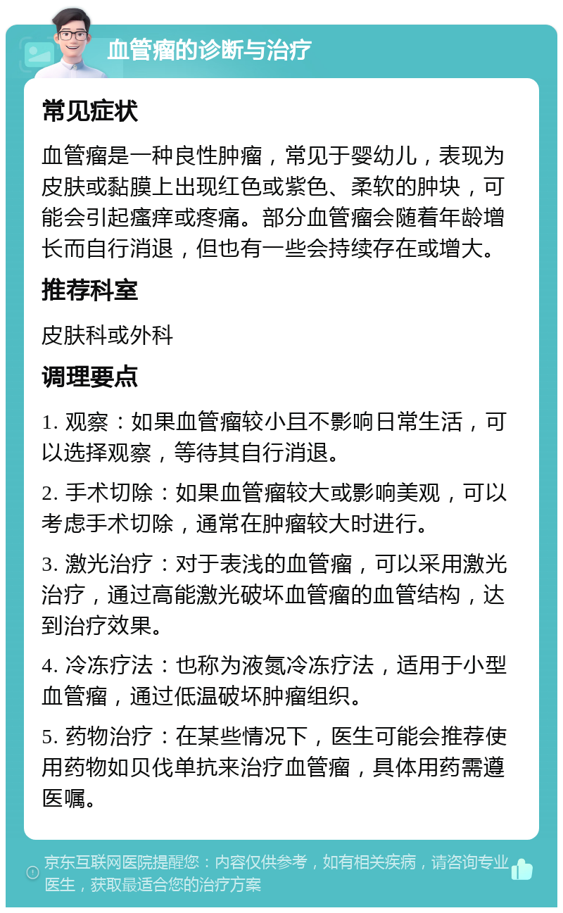 血管瘤的诊断与治疗 常见症状 血管瘤是一种良性肿瘤，常见于婴幼儿，表现为皮肤或黏膜上出现红色或紫色、柔软的肿块，可能会引起瘙痒或疼痛。部分血管瘤会随着年龄增长而自行消退，但也有一些会持续存在或增大。 推荐科室 皮肤科或外科 调理要点 1. 观察：如果血管瘤较小且不影响日常生活，可以选择观察，等待其自行消退。 2. 手术切除：如果血管瘤较大或影响美观，可以考虑手术切除，通常在肿瘤较大时进行。 3. 激光治疗：对于表浅的血管瘤，可以采用激光治疗，通过高能激光破坏血管瘤的血管结构，达到治疗效果。 4. 冷冻疗法：也称为液氮冷冻疗法，适用于小型血管瘤，通过低温破坏肿瘤组织。 5. 药物治疗：在某些情况下，医生可能会推荐使用药物如贝伐单抗来治疗血管瘤，具体用药需遵医嘱。