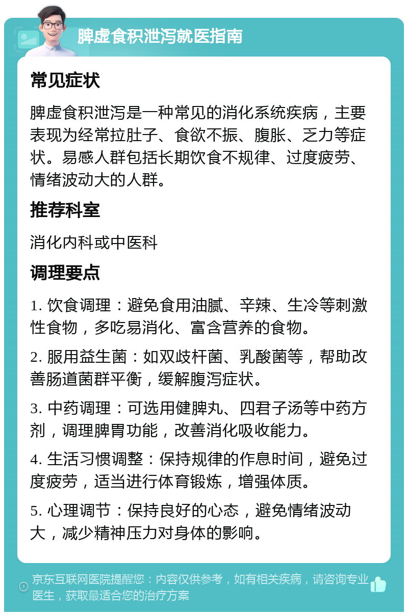 脾虚食积泄泻就医指南 常见症状 脾虚食积泄泻是一种常见的消化系统疾病，主要表现为经常拉肚子、食欲不振、腹胀、乏力等症状。易感人群包括长期饮食不规律、过度疲劳、情绪波动大的人群。 推荐科室 消化内科或中医科 调理要点 1. 饮食调理：避免食用油腻、辛辣、生冷等刺激性食物，多吃易消化、富含营养的食物。 2. 服用益生菌：如双歧杆菌、乳酸菌等，帮助改善肠道菌群平衡，缓解腹泻症状。 3. 中药调理：可选用健脾丸、四君子汤等中药方剂，调理脾胃功能，改善消化吸收能力。 4. 生活习惯调整：保持规律的作息时间，避免过度疲劳，适当进行体育锻炼，增强体质。 5. 心理调节：保持良好的心态，避免情绪波动大，减少精神压力对身体的影响。