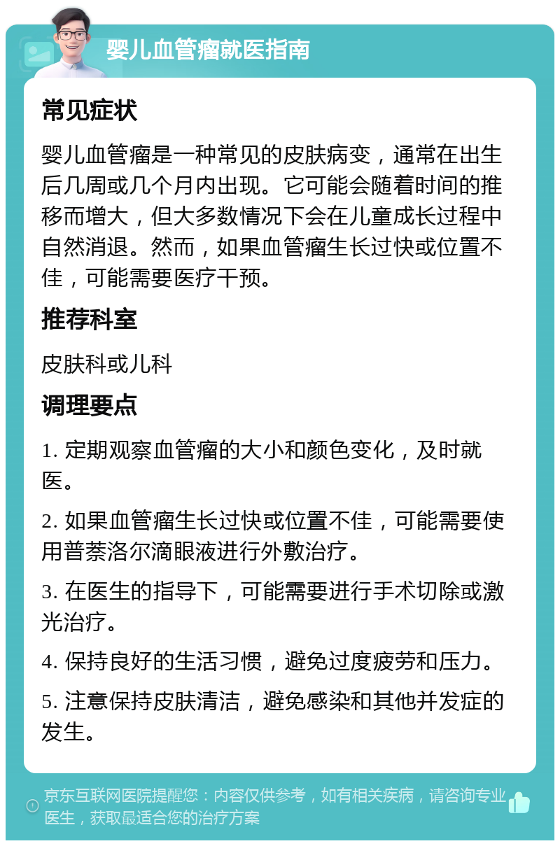 婴儿血管瘤就医指南 常见症状 婴儿血管瘤是一种常见的皮肤病变，通常在出生后几周或几个月内出现。它可能会随着时间的推移而增大，但大多数情况下会在儿童成长过程中自然消退。然而，如果血管瘤生长过快或位置不佳，可能需要医疗干预。 推荐科室 皮肤科或儿科 调理要点 1. 定期观察血管瘤的大小和颜色变化，及时就医。 2. 如果血管瘤生长过快或位置不佳，可能需要使用普萘洛尔滴眼液进行外敷治疗。 3. 在医生的指导下，可能需要进行手术切除或激光治疗。 4. 保持良好的生活习惯，避免过度疲劳和压力。 5. 注意保持皮肤清洁，避免感染和其他并发症的发生。