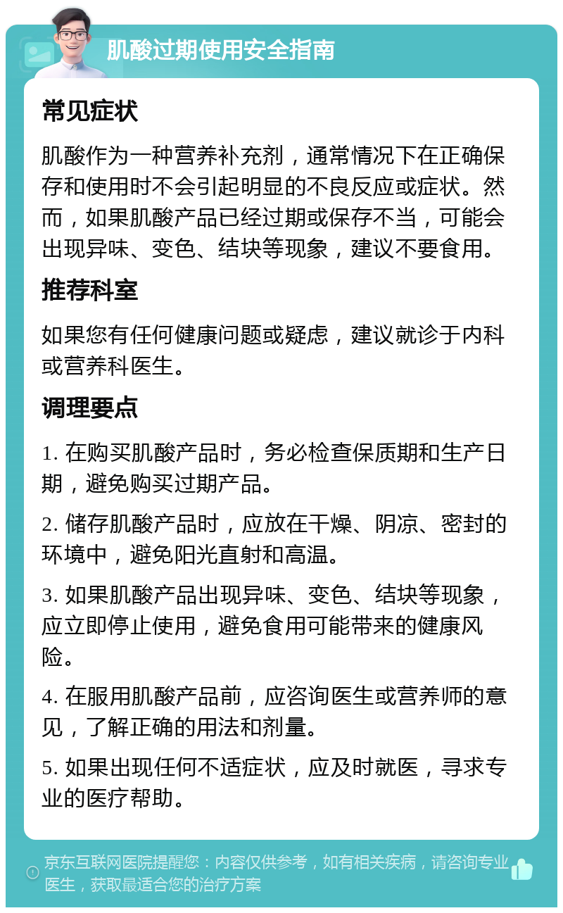 肌酸过期使用安全指南 常见症状 肌酸作为一种营养补充剂，通常情况下在正确保存和使用时不会引起明显的不良反应或症状。然而，如果肌酸产品已经过期或保存不当，可能会出现异味、变色、结块等现象，建议不要食用。 推荐科室 如果您有任何健康问题或疑虑，建议就诊于内科或营养科医生。 调理要点 1. 在购买肌酸产品时，务必检查保质期和生产日期，避免购买过期产品。 2. 储存肌酸产品时，应放在干燥、阴凉、密封的环境中，避免阳光直射和高温。 3. 如果肌酸产品出现异味、变色、结块等现象，应立即停止使用，避免食用可能带来的健康风险。 4. 在服用肌酸产品前，应咨询医生或营养师的意见，了解正确的用法和剂量。 5. 如果出现任何不适症状，应及时就医，寻求专业的医疗帮助。