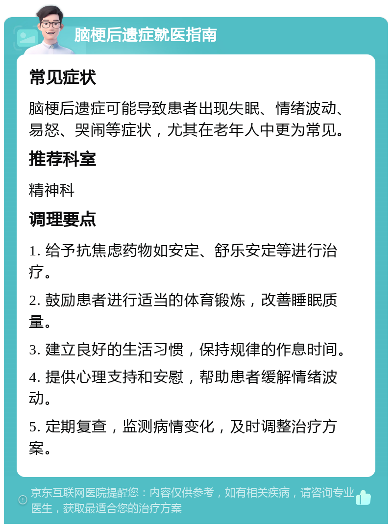 脑梗后遗症就医指南 常见症状 脑梗后遗症可能导致患者出现失眠、情绪波动、易怒、哭闹等症状，尤其在老年人中更为常见。 推荐科室 精神科 调理要点 1. 给予抗焦虑药物如安定、舒乐安定等进行治疗。 2. 鼓励患者进行适当的体育锻炼，改善睡眠质量。 3. 建立良好的生活习惯，保持规律的作息时间。 4. 提供心理支持和安慰，帮助患者缓解情绪波动。 5. 定期复查，监测病情变化，及时调整治疗方案。