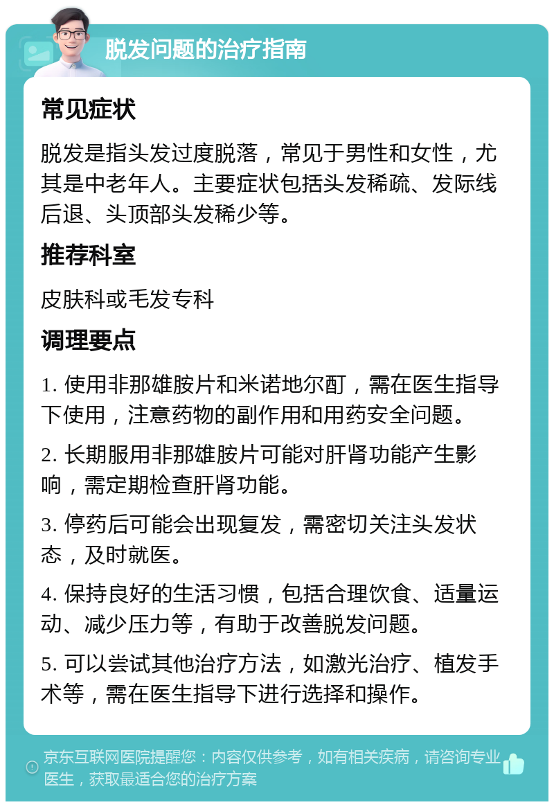 脱发问题的治疗指南 常见症状 脱发是指头发过度脱落，常见于男性和女性，尤其是中老年人。主要症状包括头发稀疏、发际线后退、头顶部头发稀少等。 推荐科室 皮肤科或毛发专科 调理要点 1. 使用非那雄胺片和米诺地尔酊，需在医生指导下使用，注意药物的副作用和用药安全问题。 2. 长期服用非那雄胺片可能对肝肾功能产生影响，需定期检查肝肾功能。 3. 停药后可能会出现复发，需密切关注头发状态，及时就医。 4. 保持良好的生活习惯，包括合理饮食、适量运动、减少压力等，有助于改善脱发问题。 5. 可以尝试其他治疗方法，如激光治疗、植发手术等，需在医生指导下进行选择和操作。