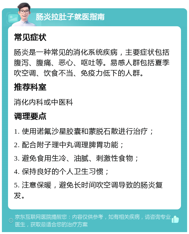 肠炎拉肚子就医指南 常见症状 肠炎是一种常见的消化系统疾病，主要症状包括腹泻、腹痛、恶心、呕吐等。易感人群包括夏季吹空调、饮食不当、免疫力低下的人群。 推荐科室 消化内科或中医科 调理要点 1. 使用诺氟沙星胶囊和蒙脱石散进行治疗； 2. 配合附子理中丸调理脾胃功能； 3. 避免食用生冷、油腻、刺激性食物； 4. 保持良好的个人卫生习惯； 5. 注意保暖，避免长时间吹空调导致的肠炎复发。