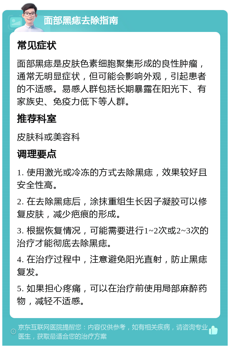 面部黑痣去除指南 常见症状 面部黑痣是皮肤色素细胞聚集形成的良性肿瘤，通常无明显症状，但可能会影响外观，引起患者的不适感。易感人群包括长期暴露在阳光下、有家族史、免疫力低下等人群。 推荐科室 皮肤科或美容科 调理要点 1. 使用激光或冷冻的方式去除黑痣，效果较好且安全性高。 2. 在去除黑痣后，涂抹重组生长因子凝胶可以修复皮肤，减少疤痕的形成。 3. 根据恢复情况，可能需要进行1~2次或2~3次的治疗才能彻底去除黑痣。 4. 在治疗过程中，注意避免阳光直射，防止黑痣复发。 5. 如果担心疼痛，可以在治疗前使用局部麻醉药物，减轻不适感。