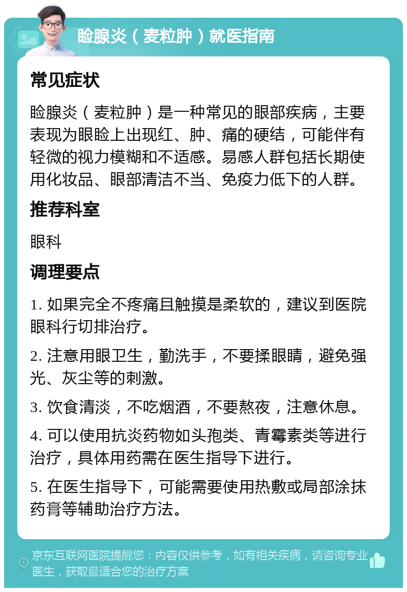 睑腺炎（麦粒肿）就医指南 常见症状 睑腺炎（麦粒肿）是一种常见的眼部疾病，主要表现为眼睑上出现红、肿、痛的硬结，可能伴有轻微的视力模糊和不适感。易感人群包括长期使用化妆品、眼部清洁不当、免疫力低下的人群。 推荐科室 眼科 调理要点 1. 如果完全不疼痛且触摸是柔软的，建议到医院眼科行切排治疗。 2. 注意用眼卫生，勤洗手，不要揉眼睛，避免强光、灰尘等的刺激。 3. 饮食清淡，不吃烟酒，不要熬夜，注意休息。 4. 可以使用抗炎药物如头孢类、青霉素类等进行治疗，具体用药需在医生指导下进行。 5. 在医生指导下，可能需要使用热敷或局部涂抹药膏等辅助治疗方法。