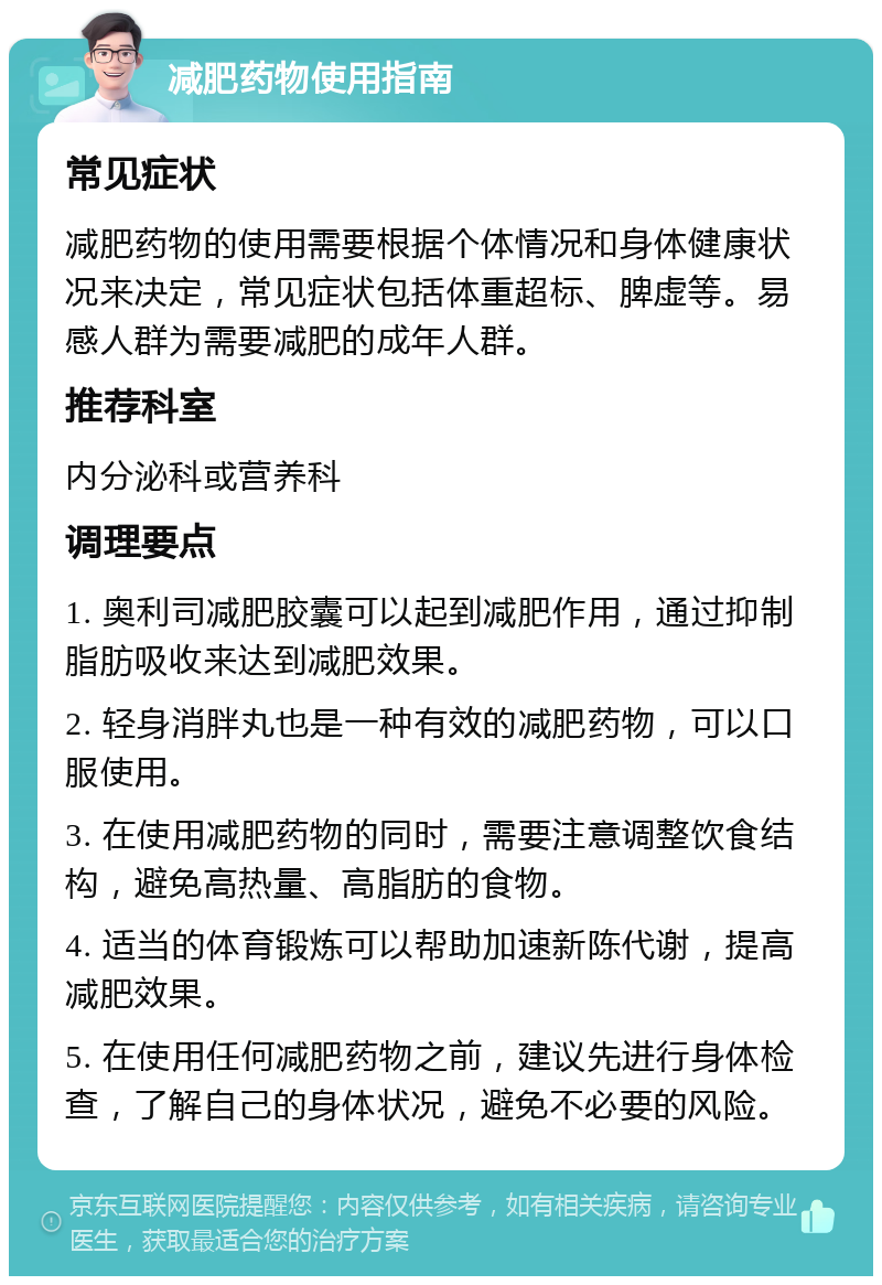 减肥药物使用指南 常见症状 减肥药物的使用需要根据个体情况和身体健康状况来决定，常见症状包括体重超标、脾虚等。易感人群为需要减肥的成年人群。 推荐科室 内分泌科或营养科 调理要点 1. 奥利司减肥胶囊可以起到减肥作用，通过抑制脂肪吸收来达到减肥效果。 2. 轻身消胖丸也是一种有效的减肥药物，可以口服使用。 3. 在使用减肥药物的同时，需要注意调整饮食结构，避免高热量、高脂肪的食物。 4. 适当的体育锻炼可以帮助加速新陈代谢，提高减肥效果。 5. 在使用任何减肥药物之前，建议先进行身体检查，了解自己的身体状况，避免不必要的风险。