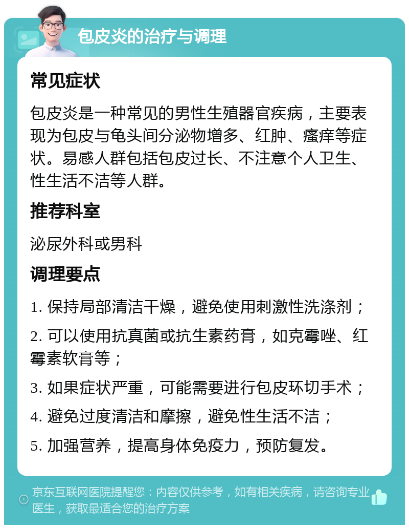 包皮炎的治疗与调理 常见症状 包皮炎是一种常见的男性生殖器官疾病，主要表现为包皮与龟头间分泌物增多、红肿、瘙痒等症状。易感人群包括包皮过长、不注意个人卫生、性生活不洁等人群。 推荐科室 泌尿外科或男科 调理要点 1. 保持局部清洁干燥，避免使用刺激性洗涤剂； 2. 可以使用抗真菌或抗生素药膏，如克霉唑、红霉素软膏等； 3. 如果症状严重，可能需要进行包皮环切手术； 4. 避免过度清洁和摩擦，避免性生活不洁； 5. 加强营养，提高身体免疫力，预防复发。