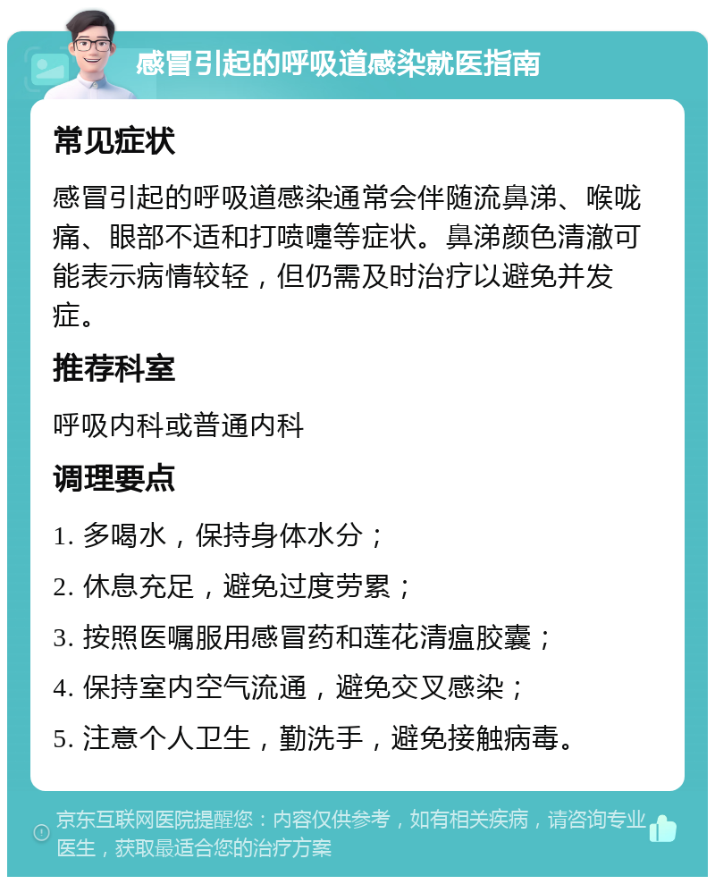 感冒引起的呼吸道感染就医指南 常见症状 感冒引起的呼吸道感染通常会伴随流鼻涕、喉咙痛、眼部不适和打喷嚏等症状。鼻涕颜色清澈可能表示病情较轻，但仍需及时治疗以避免并发症。 推荐科室 呼吸内科或普通内科 调理要点 1. 多喝水，保持身体水分； 2. 休息充足，避免过度劳累； 3. 按照医嘱服用感冒药和莲花清瘟胶囊； 4. 保持室内空气流通，避免交叉感染； 5. 注意个人卫生，勤洗手，避免接触病毒。