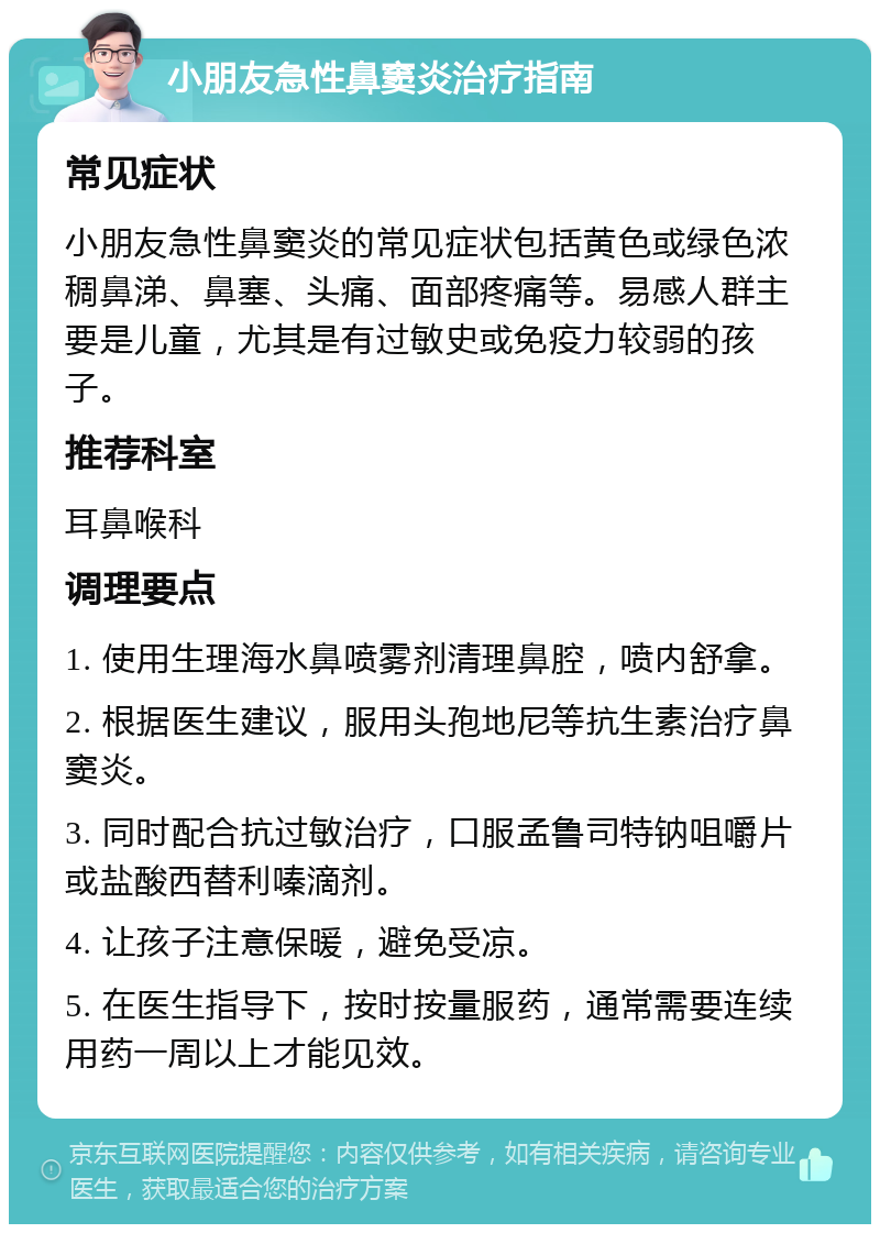 小朋友急性鼻窦炎治疗指南 常见症状 小朋友急性鼻窦炎的常见症状包括黄色或绿色浓稠鼻涕、鼻塞、头痛、面部疼痛等。易感人群主要是儿童，尤其是有过敏史或免疫力较弱的孩子。 推荐科室 耳鼻喉科 调理要点 1. 使用生理海水鼻喷雾剂清理鼻腔，喷内舒拿。 2. 根据医生建议，服用头孢地尼等抗生素治疗鼻窦炎。 3. 同时配合抗过敏治疗，口服孟鲁司特钠咀嚼片或盐酸西替利嗪滴剂。 4. 让孩子注意保暖，避免受凉。 5. 在医生指导下，按时按量服药，通常需要连续用药一周以上才能见效。