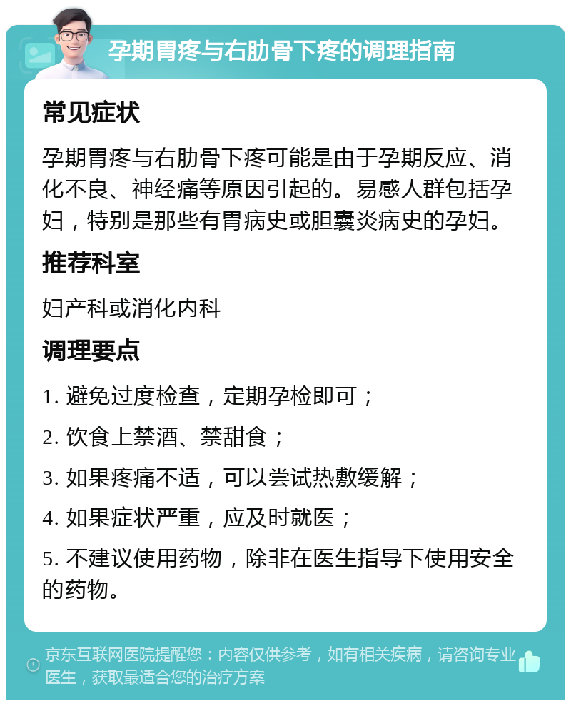 孕期胃疼与右肋骨下疼的调理指南 常见症状 孕期胃疼与右肋骨下疼可能是由于孕期反应、消化不良、神经痛等原因引起的。易感人群包括孕妇，特别是那些有胃病史或胆囊炎病史的孕妇。 推荐科室 妇产科或消化内科 调理要点 1. 避免过度检查，定期孕检即可； 2. 饮食上禁酒、禁甜食； 3. 如果疼痛不适，可以尝试热敷缓解； 4. 如果症状严重，应及时就医； 5. 不建议使用药物，除非在医生指导下使用安全的药物。