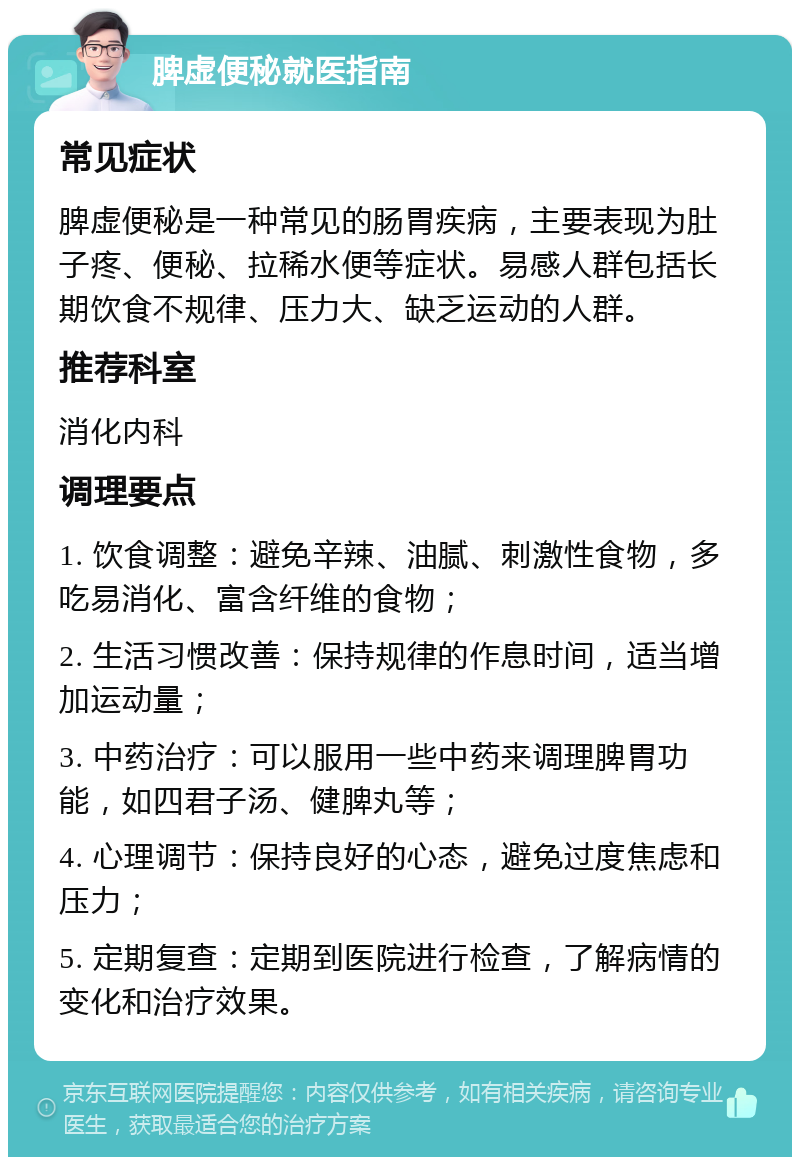 脾虚便秘就医指南 常见症状 脾虚便秘是一种常见的肠胃疾病，主要表现为肚子疼、便秘、拉稀水便等症状。易感人群包括长期饮食不规律、压力大、缺乏运动的人群。 推荐科室 消化内科 调理要点 1. 饮食调整：避免辛辣、油腻、刺激性食物，多吃易消化、富含纤维的食物； 2. 生活习惯改善：保持规律的作息时间，适当增加运动量； 3. 中药治疗：可以服用一些中药来调理脾胃功能，如四君子汤、健脾丸等； 4. 心理调节：保持良好的心态，避免过度焦虑和压力； 5. 定期复查：定期到医院进行检查，了解病情的变化和治疗效果。