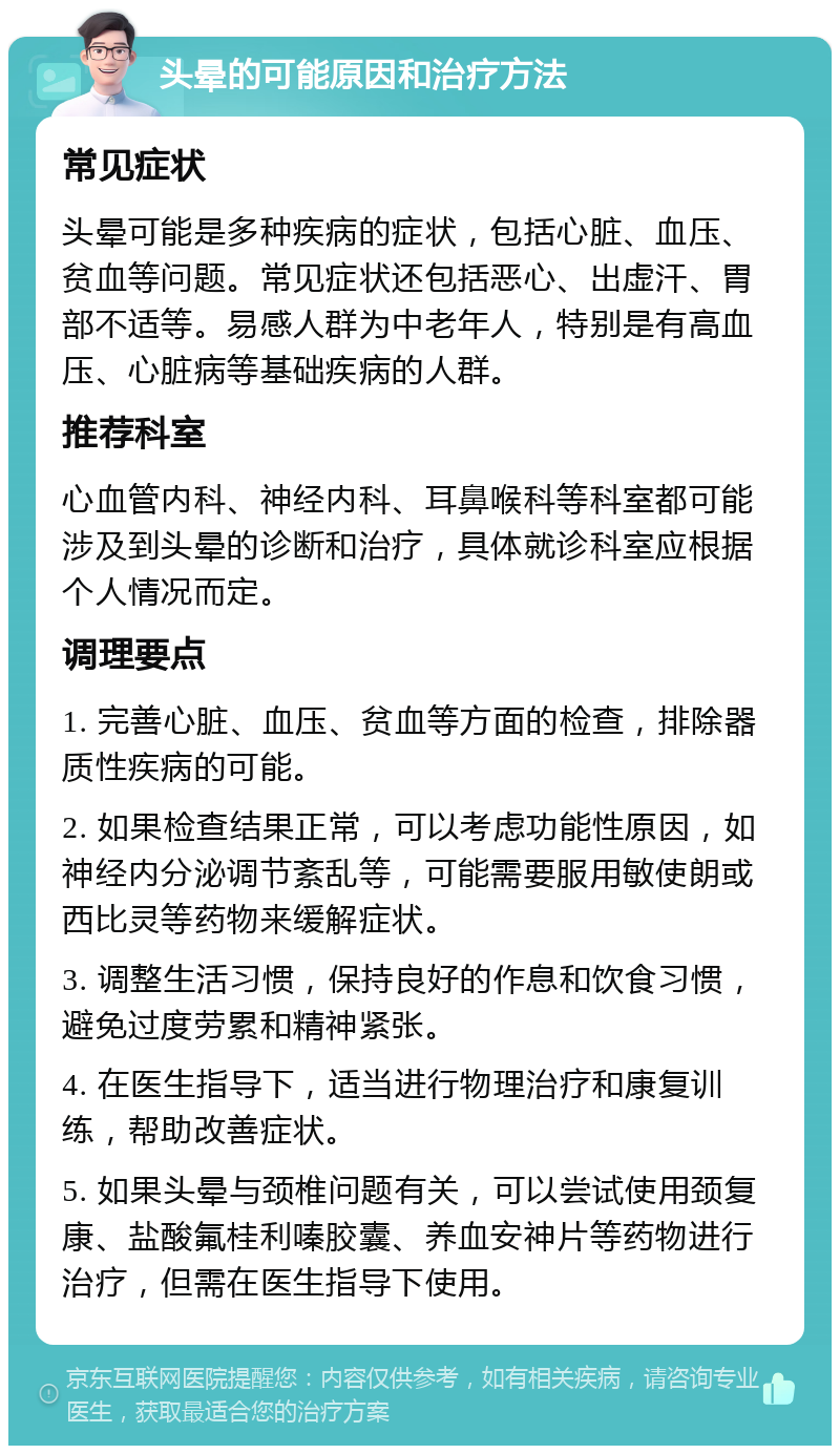 头晕的可能原因和治疗方法 常见症状 头晕可能是多种疾病的症状，包括心脏、血压、贫血等问题。常见症状还包括恶心、出虚汗、胃部不适等。易感人群为中老年人，特别是有高血压、心脏病等基础疾病的人群。 推荐科室 心血管内科、神经内科、耳鼻喉科等科室都可能涉及到头晕的诊断和治疗，具体就诊科室应根据个人情况而定。 调理要点 1. 完善心脏、血压、贫血等方面的检查，排除器质性疾病的可能。 2. 如果检查结果正常，可以考虑功能性原因，如神经内分泌调节紊乱等，可能需要服用敏使朗或西比灵等药物来缓解症状。 3. 调整生活习惯，保持良好的作息和饮食习惯，避免过度劳累和精神紧张。 4. 在医生指导下，适当进行物理治疗和康复训练，帮助改善症状。 5. 如果头晕与颈椎问题有关，可以尝试使用颈复康、盐酸氟桂利嗪胶囊、养血安神片等药物进行治疗，但需在医生指导下使用。