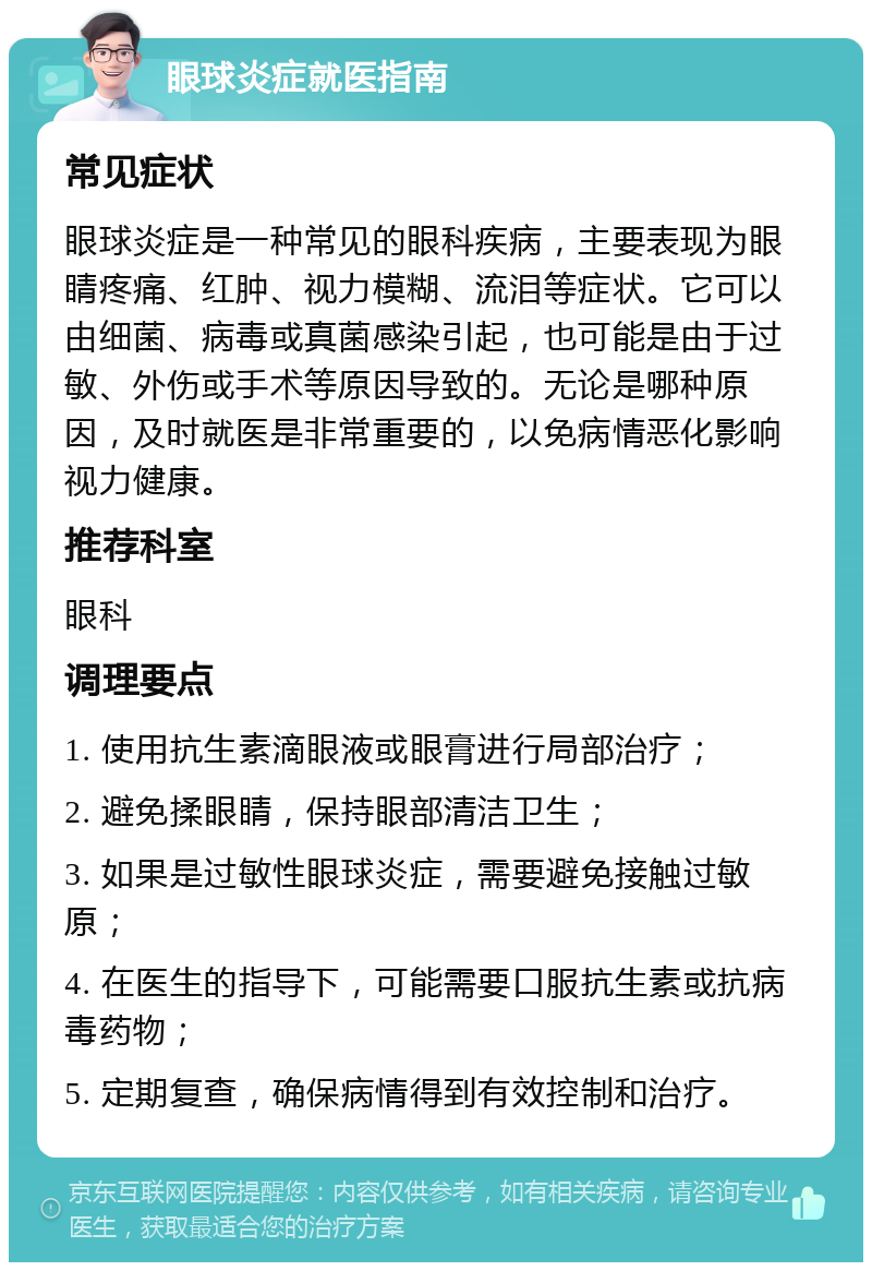 眼球炎症就医指南 常见症状 眼球炎症是一种常见的眼科疾病，主要表现为眼睛疼痛、红肿、视力模糊、流泪等症状。它可以由细菌、病毒或真菌感染引起，也可能是由于过敏、外伤或手术等原因导致的。无论是哪种原因，及时就医是非常重要的，以免病情恶化影响视力健康。 推荐科室 眼科 调理要点 1. 使用抗生素滴眼液或眼膏进行局部治疗； 2. 避免揉眼睛，保持眼部清洁卫生； 3. 如果是过敏性眼球炎症，需要避免接触过敏原； 4. 在医生的指导下，可能需要口服抗生素或抗病毒药物； 5. 定期复查，确保病情得到有效控制和治疗。