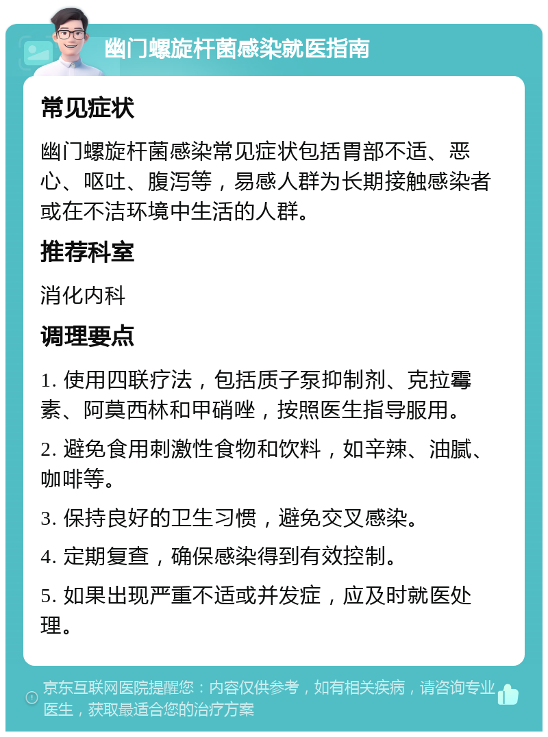 幽门螺旋杆菌感染就医指南 常见症状 幽门螺旋杆菌感染常见症状包括胃部不适、恶心、呕吐、腹泻等，易感人群为长期接触感染者或在不洁环境中生活的人群。 推荐科室 消化内科 调理要点 1. 使用四联疗法，包括质子泵抑制剂、克拉霉素、阿莫西林和甲硝唑，按照医生指导服用。 2. 避免食用刺激性食物和饮料，如辛辣、油腻、咖啡等。 3. 保持良好的卫生习惯，避免交叉感染。 4. 定期复查，确保感染得到有效控制。 5. 如果出现严重不适或并发症，应及时就医处理。