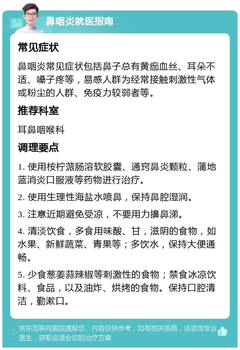 鼻咽炎就医指南 常见症状 鼻咽炎常见症状包括鼻子总有黄痂血丝、耳朵不适、嗓子疼等，易感人群为经常接触刺激性气体或粉尘的人群、免疫力较弱者等。 推荐科室 耳鼻咽喉科 调理要点 1. 使用桉柠蒎肠溶软胶囊、通窍鼻炎颗粒、蒲地蓝消炎口服液等药物进行治疗。 2. 使用生理性海盐水喷鼻，保持鼻腔湿润。 3. 注意近期避免受凉，不要用力擤鼻涕。 4. 清淡饮食，多食用味酸、甘，滋阴的食物，如水果、新鲜蔬菜、青果等；多饮水，保持大便通畅。 5. 少食葱姜蒜辣椒等刺激性的食物；禁食冰凉饮料、食品，以及油炸、烘烤的食物。保持口腔清洁，勤漱口。