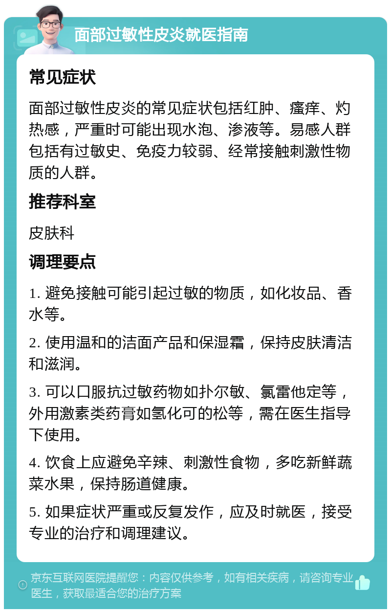 面部过敏性皮炎就医指南 常见症状 面部过敏性皮炎的常见症状包括红肿、瘙痒、灼热感，严重时可能出现水泡、渗液等。易感人群包括有过敏史、免疫力较弱、经常接触刺激性物质的人群。 推荐科室 皮肤科 调理要点 1. 避免接触可能引起过敏的物质，如化妆品、香水等。 2. 使用温和的洁面产品和保湿霜，保持皮肤清洁和滋润。 3. 可以口服抗过敏药物如扑尔敏、氯雷他定等，外用激素类药膏如氢化可的松等，需在医生指导下使用。 4. 饮食上应避免辛辣、刺激性食物，多吃新鲜蔬菜水果，保持肠道健康。 5. 如果症状严重或反复发作，应及时就医，接受专业的治疗和调理建议。