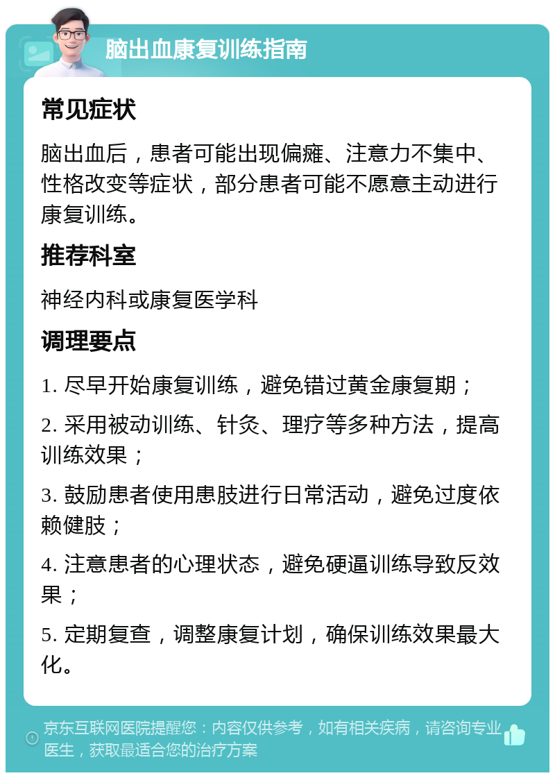 脑出血康复训练指南 常见症状 脑出血后，患者可能出现偏瘫、注意力不集中、性格改变等症状，部分患者可能不愿意主动进行康复训练。 推荐科室 神经内科或康复医学科 调理要点 1. 尽早开始康复训练，避免错过黄金康复期； 2. 采用被动训练、针灸、理疗等多种方法，提高训练效果； 3. 鼓励患者使用患肢进行日常活动，避免过度依赖健肢； 4. 注意患者的心理状态，避免硬逼训练导致反效果； 5. 定期复查，调整康复计划，确保训练效果最大化。