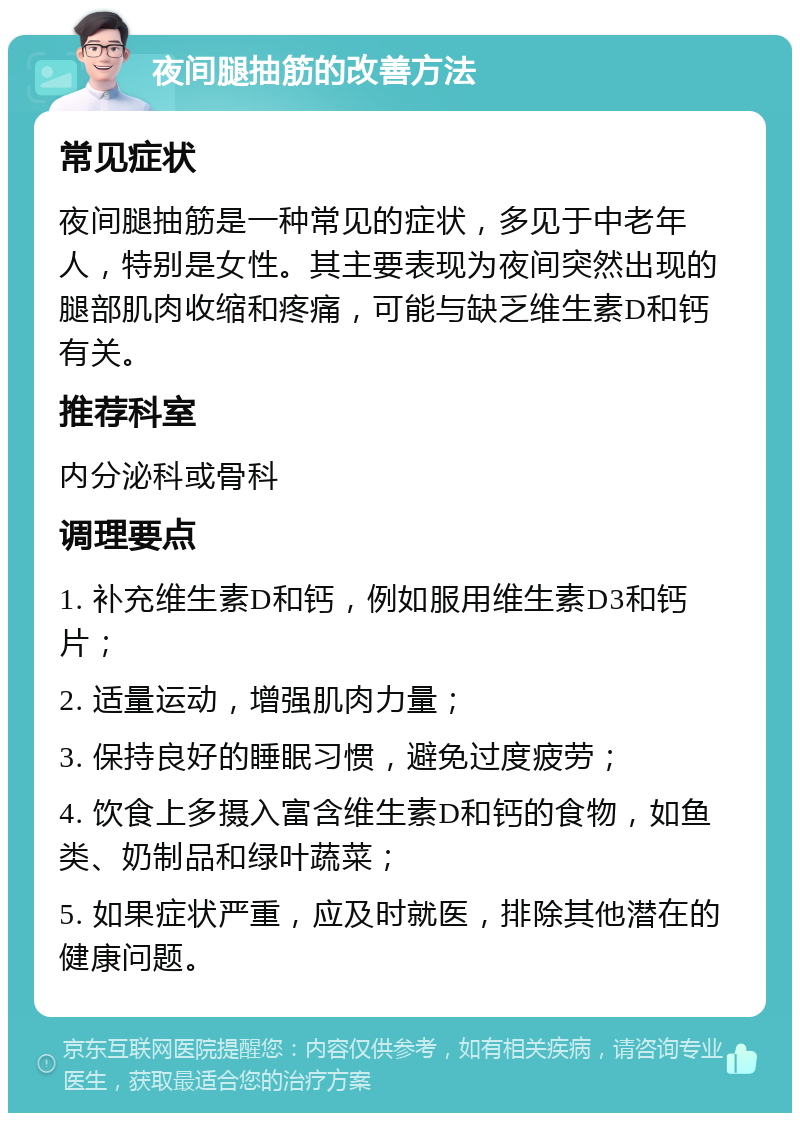 夜间腿抽筋的改善方法 常见症状 夜间腿抽筋是一种常见的症状，多见于中老年人，特别是女性。其主要表现为夜间突然出现的腿部肌肉收缩和疼痛，可能与缺乏维生素D和钙有关。 推荐科室 内分泌科或骨科 调理要点 1. 补充维生素D和钙，例如服用维生素D3和钙片； 2. 适量运动，增强肌肉力量； 3. 保持良好的睡眠习惯，避免过度疲劳； 4. 饮食上多摄入富含维生素D和钙的食物，如鱼类、奶制品和绿叶蔬菜； 5. 如果症状严重，应及时就医，排除其他潜在的健康问题。