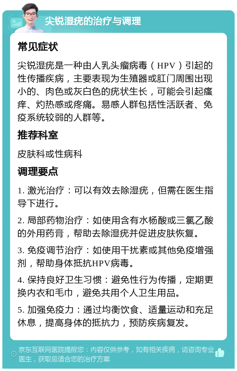 尖锐湿疣的治疗与调理 常见症状 尖锐湿疣是一种由人乳头瘤病毒（HPV）引起的性传播疾病，主要表现为生殖器或肛门周围出现小的、肉色或灰白色的疣状生长，可能会引起瘙痒、灼热感或疼痛。易感人群包括性活跃者、免疫系统较弱的人群等。 推荐科室 皮肤科或性病科 调理要点 1. 激光治疗：可以有效去除湿疣，但需在医生指导下进行。 2. 局部药物治疗：如使用含有水杨酸或三氯乙酸的外用药膏，帮助去除湿疣并促进皮肤恢复。 3. 免疫调节治疗：如使用干扰素或其他免疫增强剂，帮助身体抵抗HPV病毒。 4. 保持良好卫生习惯：避免性行为传播，定期更换内衣和毛巾，避免共用个人卫生用品。 5. 加强免疫力：通过均衡饮食、适量运动和充足休息，提高身体的抵抗力，预防疾病复发。