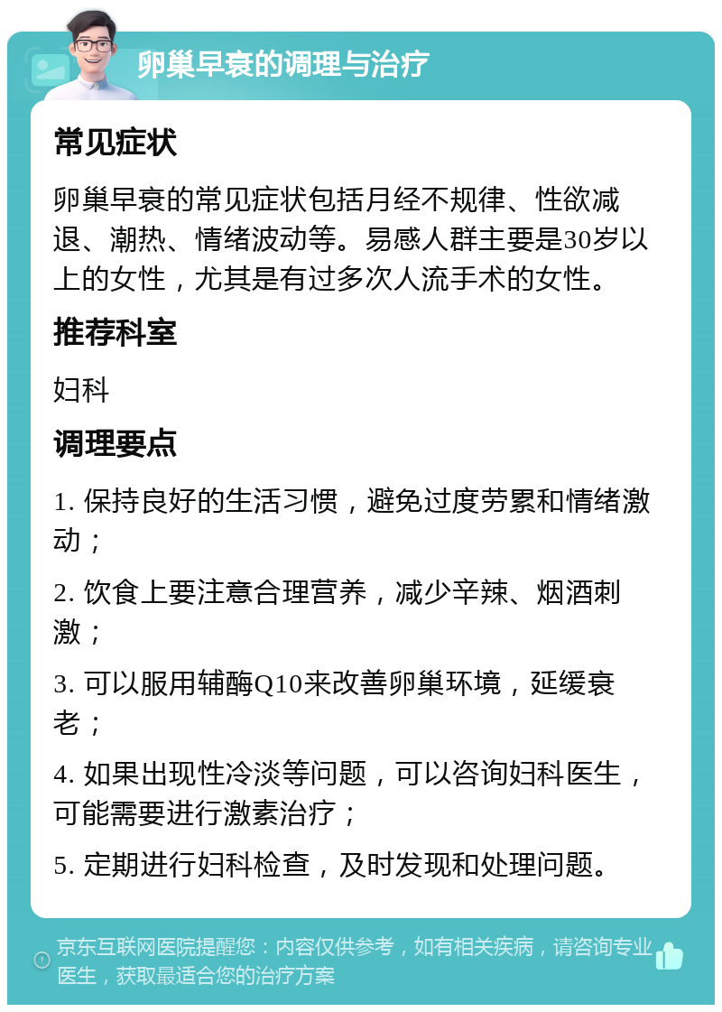 卵巢早衰的调理与治疗 常见症状 卵巢早衰的常见症状包括月经不规律、性欲减退、潮热、情绪波动等。易感人群主要是30岁以上的女性，尤其是有过多次人流手术的女性。 推荐科室 妇科 调理要点 1. 保持良好的生活习惯，避免过度劳累和情绪激动； 2. 饮食上要注意合理营养，减少辛辣、烟酒刺激； 3. 可以服用辅酶Q10来改善卵巢环境，延缓衰老； 4. 如果出现性冷淡等问题，可以咨询妇科医生，可能需要进行激素治疗； 5. 定期进行妇科检查，及时发现和处理问题。