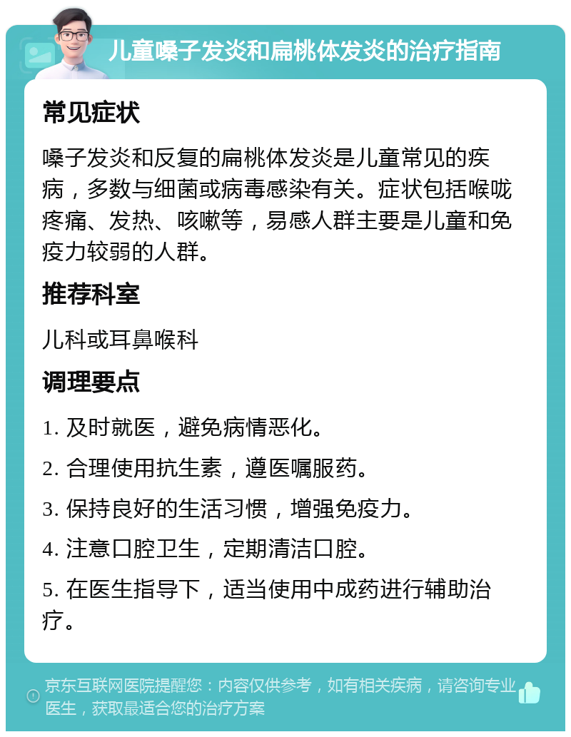 儿童嗓子发炎和扁桃体发炎的治疗指南 常见症状 嗓子发炎和反复的扁桃体发炎是儿童常见的疾病，多数与细菌或病毒感染有关。症状包括喉咙疼痛、发热、咳嗽等，易感人群主要是儿童和免疫力较弱的人群。 推荐科室 儿科或耳鼻喉科 调理要点 1. 及时就医，避免病情恶化。 2. 合理使用抗生素，遵医嘱服药。 3. 保持良好的生活习惯，增强免疫力。 4. 注意口腔卫生，定期清洁口腔。 5. 在医生指导下，适当使用中成药进行辅助治疗。