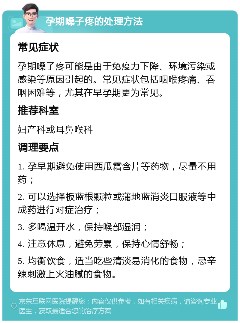 孕期嗓子疼的处理方法 常见症状 孕期嗓子疼可能是由于免疫力下降、环境污染或感染等原因引起的。常见症状包括咽喉疼痛、吞咽困难等，尤其在早孕期更为常见。 推荐科室 妇产科或耳鼻喉科 调理要点 1. 孕早期避免使用西瓜霜含片等药物，尽量不用药； 2. 可以选择板蓝根颗粒或蒲地蓝消炎口服液等中成药进行对症治疗； 3. 多喝温开水，保持喉部湿润； 4. 注意休息，避免劳累，保持心情舒畅； 5. 均衡饮食，适当吃些清淡易消化的食物，忌辛辣刺激上火油腻的食物。