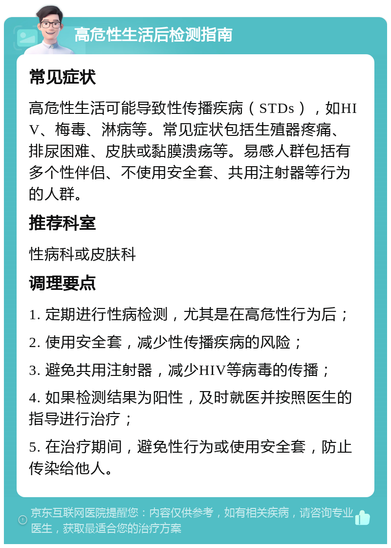 高危性生活后检测指南 常见症状 高危性生活可能导致性传播疾病（STDs），如HIV、梅毒、淋病等。常见症状包括生殖器疼痛、排尿困难、皮肤或黏膜溃疡等。易感人群包括有多个性伴侣、不使用安全套、共用注射器等行为的人群。 推荐科室 性病科或皮肤科 调理要点 1. 定期进行性病检测，尤其是在高危性行为后； 2. 使用安全套，减少性传播疾病的风险； 3. 避免共用注射器，减少HIV等病毒的传播； 4. 如果检测结果为阳性，及时就医并按照医生的指导进行治疗； 5. 在治疗期间，避免性行为或使用安全套，防止传染给他人。