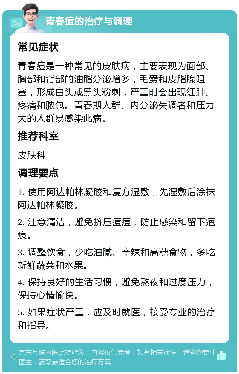 青春痘的治疗与调理 常见症状 青春痘是一种常见的皮肤病，主要表现为面部、胸部和背部的油脂分泌增多，毛囊和皮脂腺阻塞，形成白头或黑头粉刺，严重时会出现红肿、疼痛和脓包。青春期人群、内分泌失调者和压力大的人群易感染此病。 推荐科室 皮肤科 调理要点 1. 使用阿达帕林凝胶和复方湿敷，先湿敷后涂抹阿达帕林凝胶。 2. 注意清洁，避免挤压痘痘，防止感染和留下疤痕。 3. 调整饮食，少吃油腻、辛辣和高糖食物，多吃新鲜蔬菜和水果。 4. 保持良好的生活习惯，避免熬夜和过度压力，保持心情愉快。 5. 如果症状严重，应及时就医，接受专业的治疗和指导。