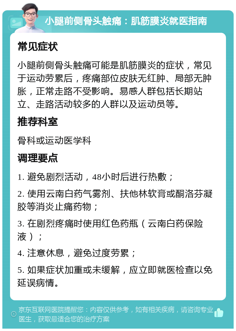 小腿前侧骨头触痛：肌筋膜炎就医指南 常见症状 小腿前侧骨头触痛可能是肌筋膜炎的症状，常见于运动劳累后，疼痛部位皮肤无红肿、局部无肿胀，正常走路不受影响。易感人群包括长期站立、走路活动较多的人群以及运动员等。 推荐科室 骨科或运动医学科 调理要点 1. 避免剧烈活动，48小时后进行热敷； 2. 使用云南白药气雾剂、扶他林软膏或酮洛芬凝胶等消炎止痛药物； 3. 在剧烈疼痛时使用红色药瓶（云南白药保险液）； 4. 注意休息，避免过度劳累； 5. 如果症状加重或未缓解，应立即就医检查以免延误病情。