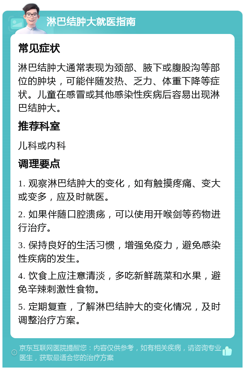 淋巴结肿大就医指南 常见症状 淋巴结肿大通常表现为颈部、腋下或腹股沟等部位的肿块，可能伴随发热、乏力、体重下降等症状。儿童在感冒或其他感染性疾病后容易出现淋巴结肿大。 推荐科室 儿科或内科 调理要点 1. 观察淋巴结肿大的变化，如有触摸疼痛、变大或变多，应及时就医。 2. 如果伴随口腔溃疡，可以使用开喉剑等药物进行治疗。 3. 保持良好的生活习惯，增强免疫力，避免感染性疾病的发生。 4. 饮食上应注意清淡，多吃新鲜蔬菜和水果，避免辛辣刺激性食物。 5. 定期复查，了解淋巴结肿大的变化情况，及时调整治疗方案。