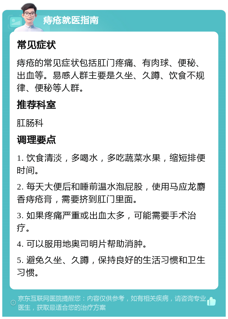 痔疮就医指南 常见症状 痔疮的常见症状包括肛门疼痛、有肉球、便秘、出血等。易感人群主要是久坐、久蹲、饮食不规律、便秘等人群。 推荐科室 肛肠科 调理要点 1. 饮食清淡，多喝水，多吃蔬菜水果，缩短排便时间。 2. 每天大便后和睡前温水泡屁股，使用马应龙麝香痔疮膏，需要挤到肛门里面。 3. 如果疼痛严重或出血太多，可能需要手术治疗。 4. 可以服用地奥司明片帮助消肿。 5. 避免久坐、久蹲，保持良好的生活习惯和卫生习惯。