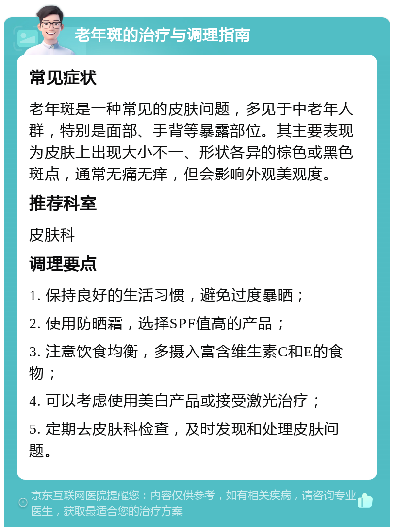 老年斑的治疗与调理指南 常见症状 老年斑是一种常见的皮肤问题，多见于中老年人群，特别是面部、手背等暴露部位。其主要表现为皮肤上出现大小不一、形状各异的棕色或黑色斑点，通常无痛无痒，但会影响外观美观度。 推荐科室 皮肤科 调理要点 1. 保持良好的生活习惯，避免过度暴晒； 2. 使用防晒霜，选择SPF值高的产品； 3. 注意饮食均衡，多摄入富含维生素C和E的食物； 4. 可以考虑使用美白产品或接受激光治疗； 5. 定期去皮肤科检查，及时发现和处理皮肤问题。