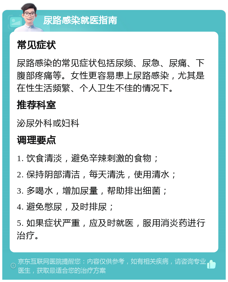 尿路感染就医指南 常见症状 尿路感染的常见症状包括尿频、尿急、尿痛、下腹部疼痛等。女性更容易患上尿路感染，尤其是在性生活频繁、个人卫生不佳的情况下。 推荐科室 泌尿外科或妇科 调理要点 1. 饮食清淡，避免辛辣刺激的食物； 2. 保持阴部清洁，每天清洗，使用清水； 3. 多喝水，增加尿量，帮助排出细菌； 4. 避免憋尿，及时排尿； 5. 如果症状严重，应及时就医，服用消炎药进行治疗。