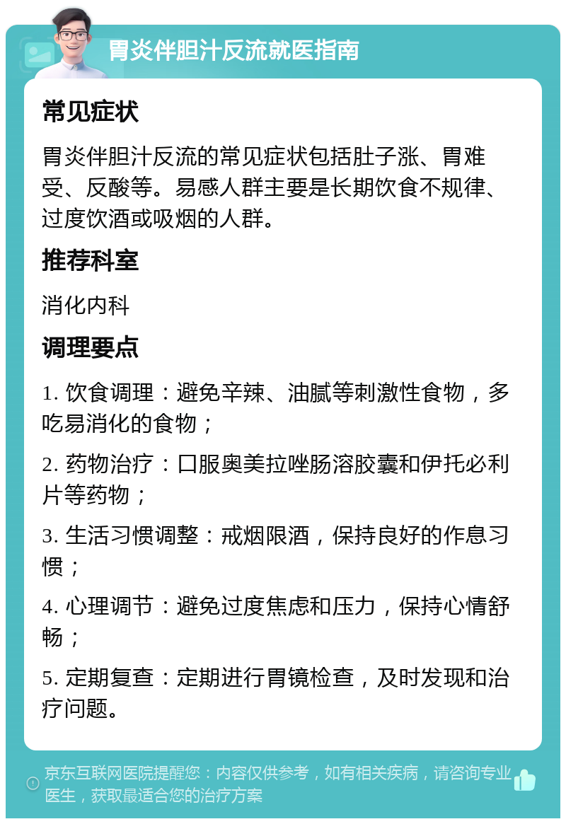 胃炎伴胆汁反流就医指南 常见症状 胃炎伴胆汁反流的常见症状包括肚子涨、胃难受、反酸等。易感人群主要是长期饮食不规律、过度饮酒或吸烟的人群。 推荐科室 消化内科 调理要点 1. 饮食调理：避免辛辣、油腻等刺激性食物，多吃易消化的食物； 2. 药物治疗：口服奥美拉唑肠溶胶囊和伊托必利片等药物； 3. 生活习惯调整：戒烟限酒，保持良好的作息习惯； 4. 心理调节：避免过度焦虑和压力，保持心情舒畅； 5. 定期复查：定期进行胃镜检查，及时发现和治疗问题。