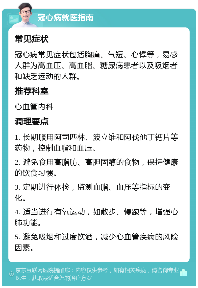 冠心病就医指南 常见症状 冠心病常见症状包括胸痛、气短、心悸等，易感人群为高血压、高血脂、糖尿病患者以及吸烟者和缺乏运动的人群。 推荐科室 心血管内科 调理要点 1. 长期服用阿司匹林、波立维和阿伐他丁钙片等药物，控制血脂和血压。 2. 避免食用高脂肪、高胆固醇的食物，保持健康的饮食习惯。 3. 定期进行体检，监测血脂、血压等指标的变化。 4. 适当进行有氧运动，如散步、慢跑等，增强心肺功能。 5. 避免吸烟和过度饮酒，减少心血管疾病的风险因素。